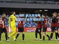im电竞:罗马客场艰难取胜，继续领跑积分榜
