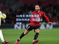 im电竞:西甲联赛再掀白热对决，球员场上拼搏