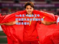 im电竞:中国女足夺冠崭露头角进军国际赛场前景看好