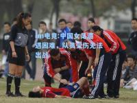 im电竞:中国女足遭遇困难，队员受伤无法出战