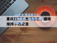 im电竞:重庆施工队主场险胜，继续保持不败纪录
