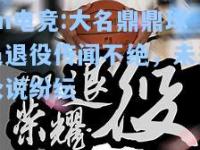 im电竞:大名鼎鼎球员退役传闻不绝，未来众说纷纭