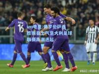 im电竞:佛罗伦萨连胜振奋士气意大利足球联赛高潮迭起