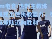im电竞:热刺主教练展现出色执教能力，引领球队迈向胜利