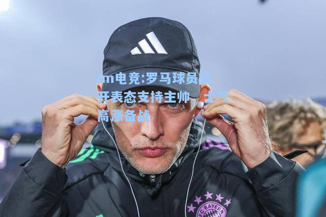 罗马球员公开表态支持主帅，士气高涨备战