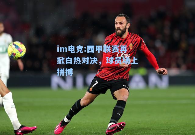 西甲联赛再掀白热对决，球员场上拼搏