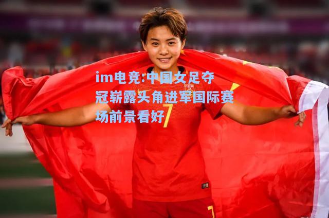 中国女足夺冠崭露头角进军国际赛场前景看好