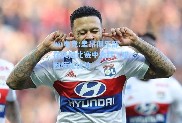里昂俱乐部在关键比赛中大胜，巩固领先优势